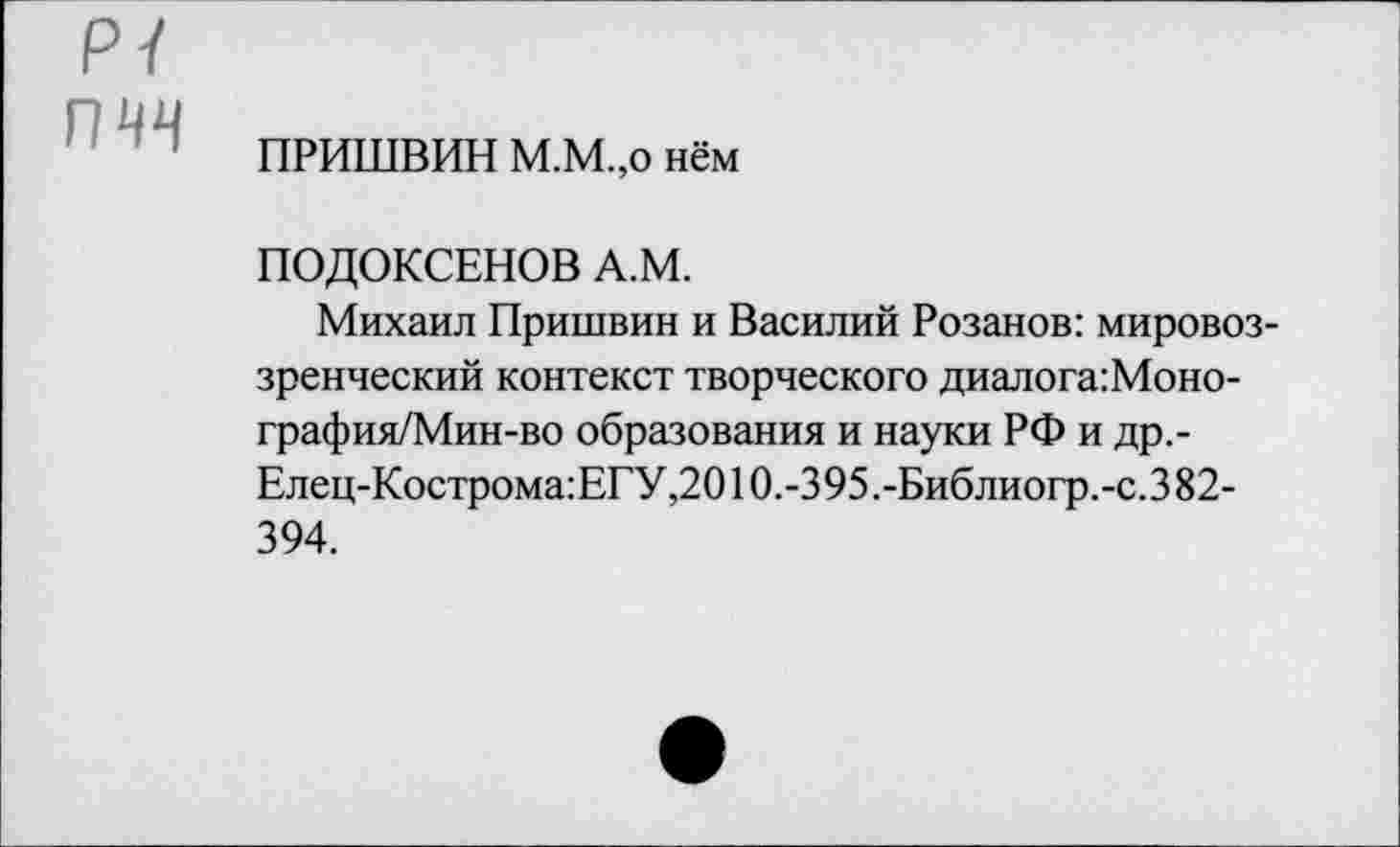 ﻿ПРИШВИН М.М.,о нём
ПОДОКСЕНОВ А.М.
Михаил Пришвин и Василий Розанов: мировоззренческий контекст творческого диалога: Моно-графия/Мин-во образования и науки РФ и др,-Елец-Кострома:ЕГУ,2010.-395.-Библиогр.-с.382-394.